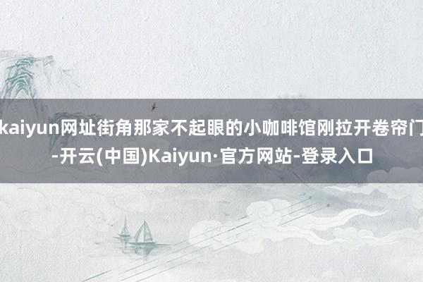 kaiyun网址街角那家不起眼的小咖啡馆刚拉开卷帘门-开云(中国)Kaiyun·官方网站-登录入口