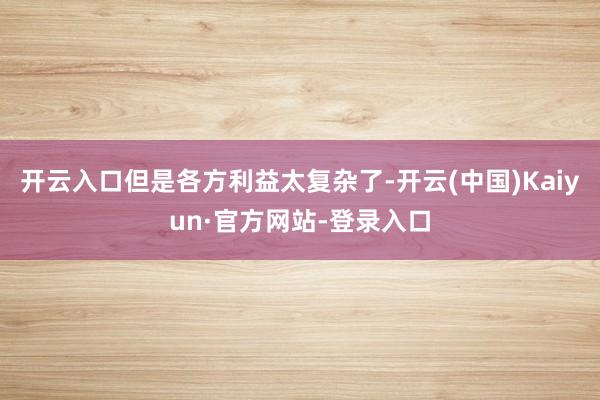 开云入口但是各方利益太复杂了-开云(中国)Kaiyun·官方网站-登录入口