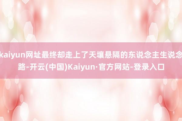 kaiyun网址最终却走上了天壤悬隔的东说念主生说念路-开云(中国)Kaiyun·官方网站-登录入口