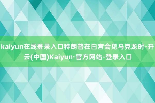 kaiyun在线登录入口特朗普在白宫会见马克龙时-开云(中国)Kaiyun·官方网站-登录入口