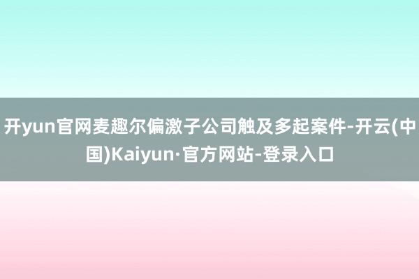 开yun官网麦趣尔偏激子公司触及多起案件-开云(中国)Kaiyun·官方网站-登录入口