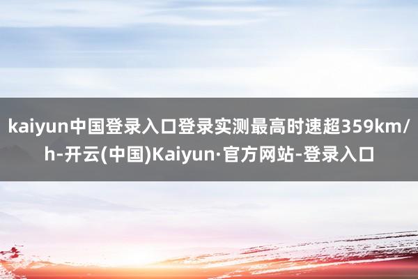 kaiyun中国登录入口登录实测最高时速超359km/h-开云(中国)Kaiyun·官方网站-登录入口