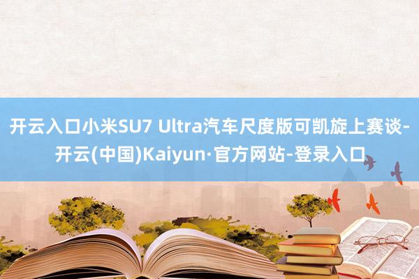 开云入口小米SU7 Ultra汽车尺度版可凯旋上赛谈-开云(中国)Kaiyun·官方网站-登录入口