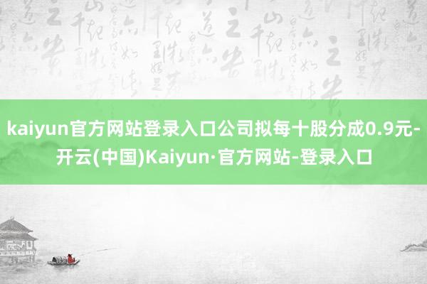 kaiyun官方网站登录入口公司拟每十股分成0.9元-开云(中国)Kaiyun·官方网站-登录入口