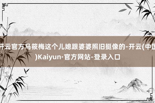 开云官方马筱梅这个儿媳跟婆婆照旧挺像的-开云(中国)Kaiyun·官方网站-登录入口