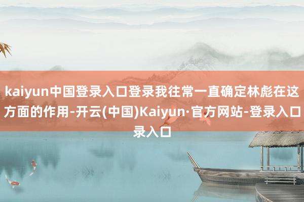 kaiyun中国登录入口登录我往常一直确定林彪在这方面的作用-开云(中国)Kaiyun·官方网站-登录入口