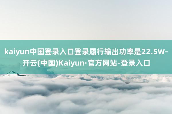 kaiyun中国登录入口登录履行输出功率是22.5W-开云(中国)Kaiyun·官方网站-登录入口