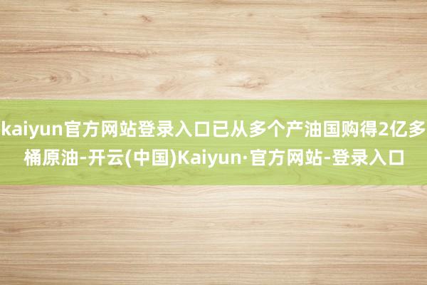 kaiyun官方网站登录入口已从多个产油国购得2亿多桶原油-开云(中国)Kaiyun·官方网站-登录入口