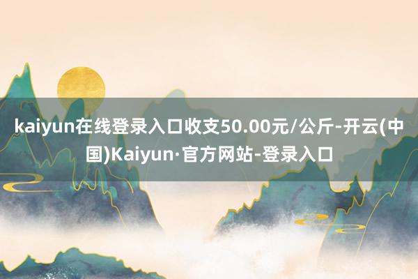kaiyun在线登录入口收支50.00元/公斤-开云(中国)Kaiyun·官方网站-登录入口
