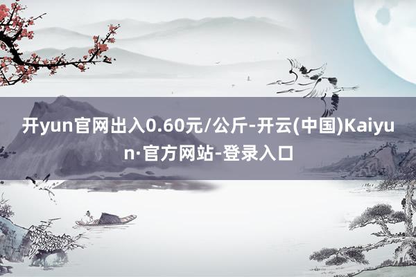 开yun官网出入0.60元/公斤-开云(中国)Kaiyun·官方网站-登录入口