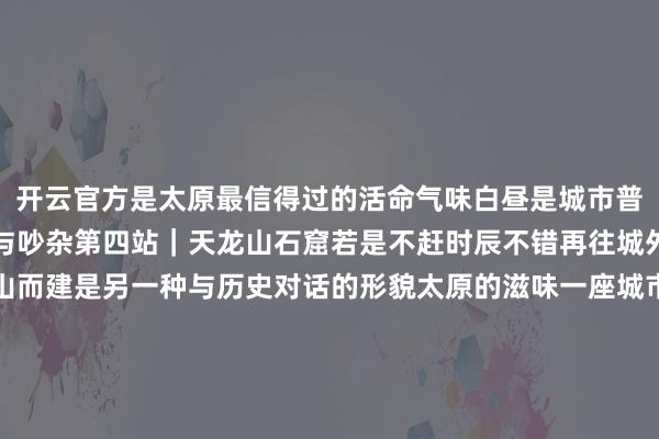 开云官方是太原最信得过的活命气味白昼是城市普通夜晚则多了几分灯火与吵杂第四站｜天龙山石窟若是不赶时辰不错再往城外走一程天龙山石窟依山而建是另一种与历史对话的形貌太原的滋味一座城市也藏在一口滋味里头脑的温润甘醇莜面栲栳栳的筋谈幽香这些熟识的山西滋味亦然许多东谈主记取太原的原理太原的贴心细节围绕演唱会太原把城市处事延迟到了更多细节里从伴手礼、文创到商家优惠从饮用水到公打法驳、地铁延时再到景区联动搭客可通过现场会门票免费参不雅晋祠博物馆天龙山石窟博物馆双塔博物馆龙山石窟博物馆太原动物园太原碑林公园太原古县城等景区灯光落下东谈主群散去太原的故事还在链接4月22日《太原之约》将在红果平台崇拜上线敬请期待信息开始：山西日报共享储藏 -开云(中国)Kaiyun·官方网站-登录入口