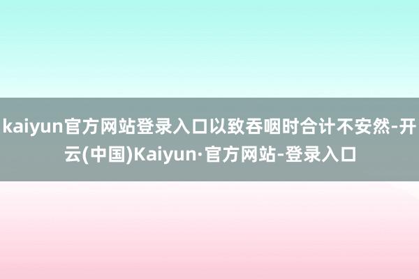 kaiyun官方网站登录入口以致吞咽时合计不安然-开云(中国)Kaiyun·官方网站-登录入口
