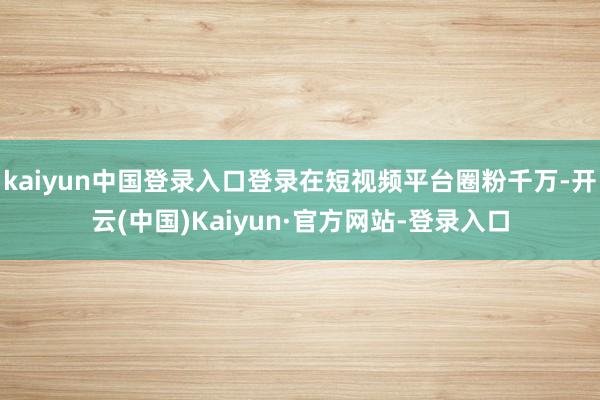 kaiyun中国登录入口登录在短视频平台圈粉千万-开云(中国)Kaiyun·官方网站-登录入口