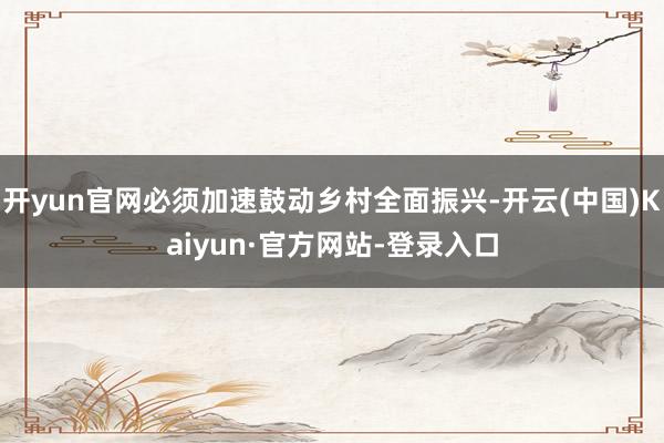 开yun官网必须加速鼓动乡村全面振兴-开云(中国)Kaiyun·官方网站-登录入口