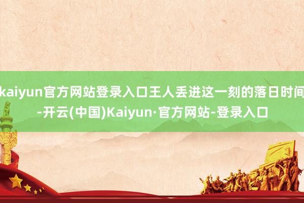 kaiyun官方网站登录入口王人丢进这一刻的落日时间-开云(中国)Kaiyun·官方网站-登录入口