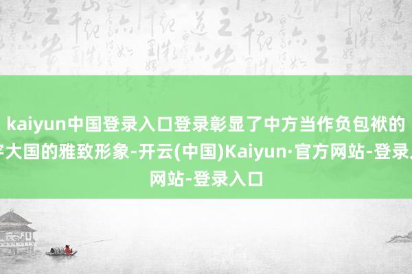 kaiyun中国登录入口登录彰显了中方当作负包袱的寰宇大国的雅致形象-开云(中国)Kaiyun·官方网站-登录入口