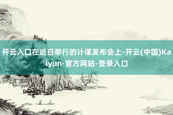开云入口在近日举行的计谋发布会上-开云(中国)Kaiyun·官方网站-登录入口