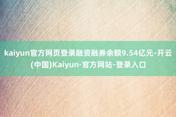 kaiyun官方网页登录融资融券余额9.54亿元-开云(中国)Kaiyun·官方网站-登录入口
