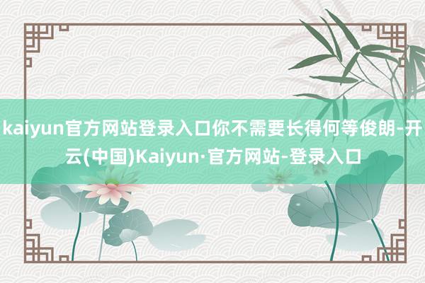 kaiyun官方网站登录入口你不需要长得何等俊朗-开云(中国)Kaiyun·官方网站-登录入口