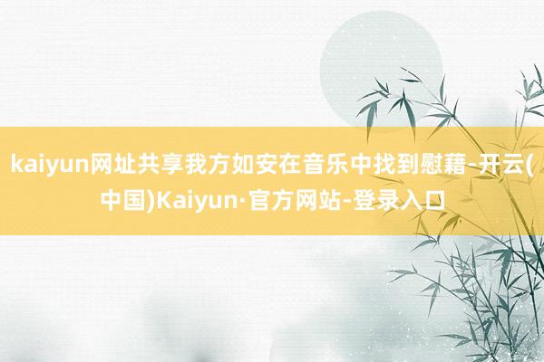kaiyun网址共享我方如安在音乐中找到慰藉-开云(中国)Kaiyun·官方网站-登录入口