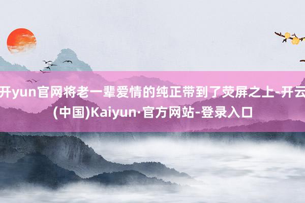 开yun官网将老一辈爱情的纯正带到了荧屏之上-开云(中国)Kaiyun·官方网站-登录入口