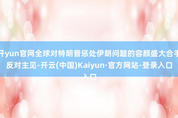 开yun官网全球对特朗普惩处伊朗问题的容颜盛大合手反对主见-开云(中国)Kaiyun·官方网站-登录入口