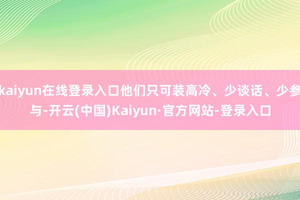 kaiyun在线登录入口他们只可装高冷、少谈话、少参与-开云(中国)Kaiyun·官方网站-登录入口