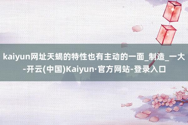 kaiyun网址天蝎的特性也有主动的一面_制造_一大-开云(中国)Kaiyun·官方网站-登录入口