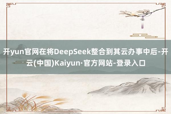 开yun官网在将DeepSeek整合到其云办事中后-开云(中国)Kaiyun·官方网站-登录入口