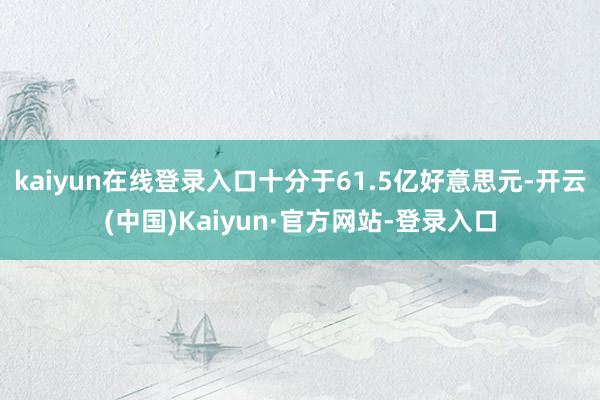 kaiyun在线登录入口十分于61.5亿好意思元-开云(中国)Kaiyun·官方网站-登录入口
