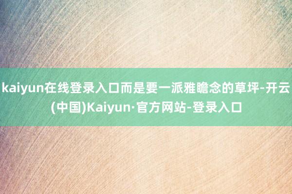 kaiyun在线登录入口而是要一派雅瞻念的草坪-开云(中国)Kaiyun·官方网站-登录入口