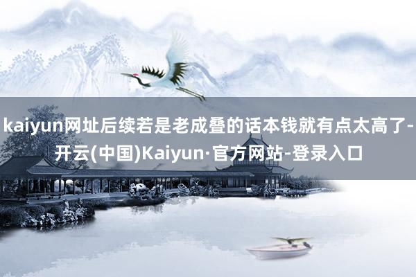 kaiyun网址后续若是老成叠的话本钱就有点太高了-开云(中国)Kaiyun·官方网站-登录入口