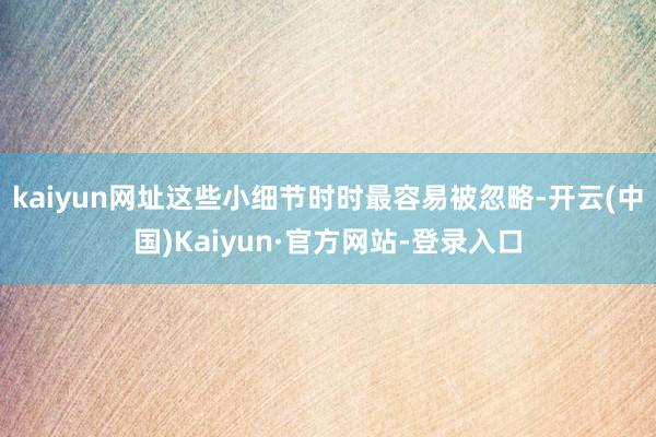 kaiyun网址这些小细节时时最容易被忽略-开云(中国)Kaiyun·官方网站-登录入口