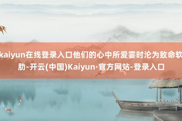 kaiyun在线登录入口他们的心中所爱霎时沦为致命软肋-开云(中国)Kaiyun·官方网站-登录入口