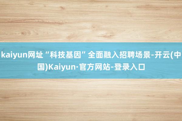 kaiyun网址“科技基因”全面融入招聘场景-开云(中国)Kaiyun·官方网站-登录入口