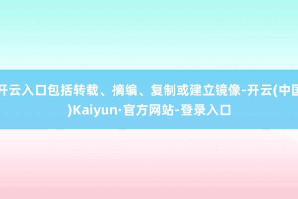 开云入口包括转载、摘编、复制或建立镜像-开云(中国)Kaiyun·官方网站-登录入口