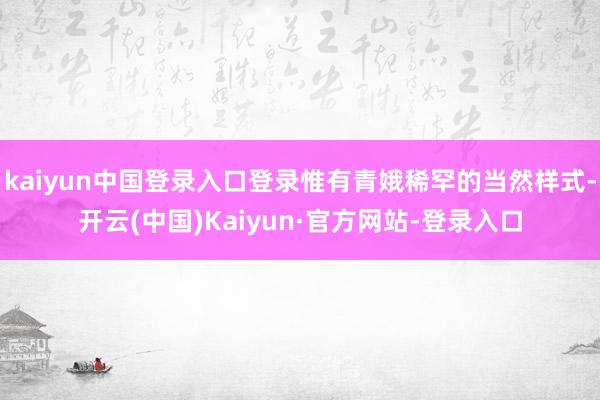 kaiyun中国登录入口登录惟有青娥稀罕的当然样式-开云(中国)Kaiyun·官方网站-登录入口