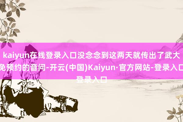 kaiyun在线登录入口没念念到这两天就传出了武大免预约的音问-开云(中国)Kaiyun·官方网站-登录入口