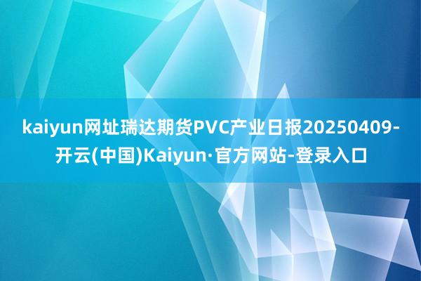 kaiyun网址瑞达期货PVC产业日报20250409-开云(中国)Kaiyun·官方网站-登录入口