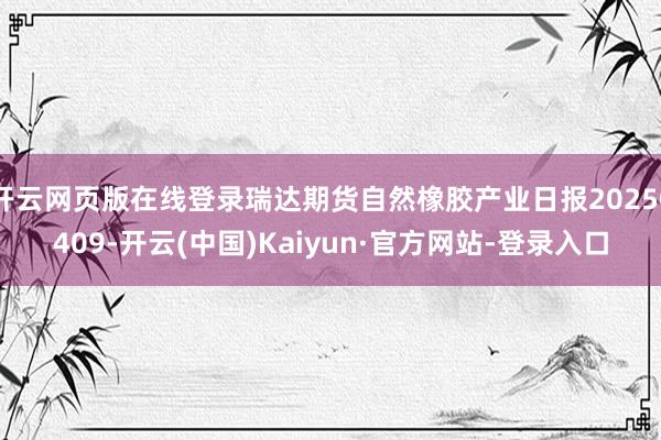开云网页版在线登录瑞达期货自然橡胶产业日报20250409-开云(中国)Kaiyun·官方网站-登录入口