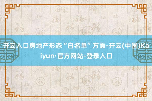 开云入口　　房地产形态“白名单”方面-开云(中国)Kaiyun·官方网站-登录入口