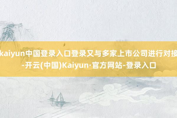 kaiyun中国登录入口登录又与多家上市公司进行对接-开云(中国)Kaiyun·官方网站-登录入口