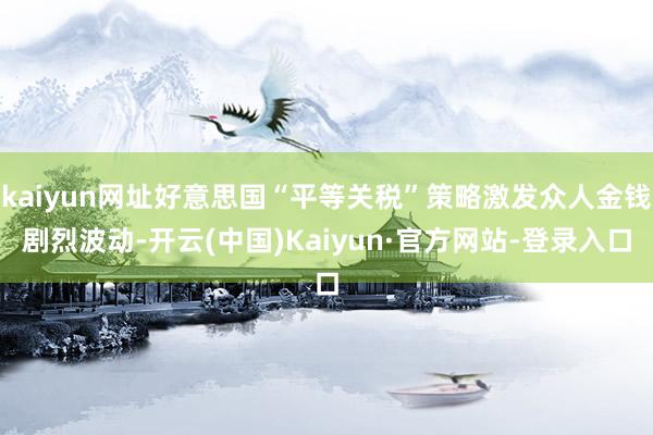 kaiyun网址好意思国“平等关税”策略激发众人金钱剧烈波动-开云(中国)Kaiyun·官方网站-登录入口