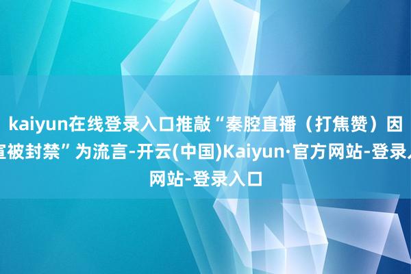 kaiyun在线登录入口推敲“秦腔直播（打焦赞）因剧宣被封禁”为流言-开云(中国)Kaiyun·官方网站-登录入口