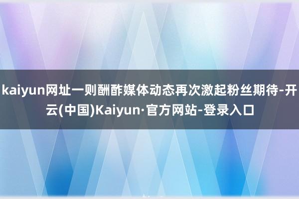 kaiyun网址一则酬酢媒体动态再次激起粉丝期待-开云(中国)Kaiyun·官方网站-登录入口