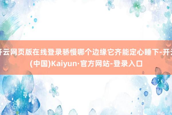 开云网页版在线登录骄慢哪个边缘它齐能定心睡下-开云(中国)Kaiyun·官方网站-登录入口