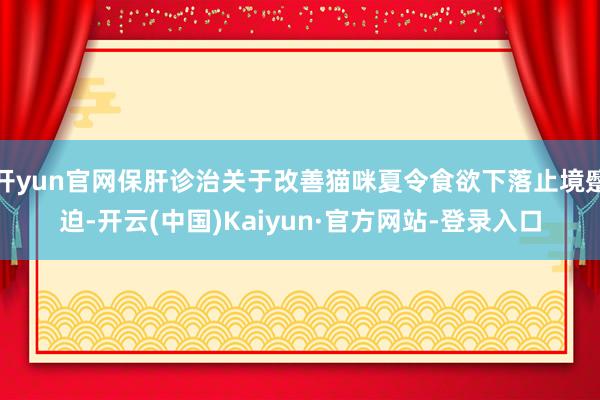 开yun官网保肝诊治关于改善猫咪夏令食欲下落止境蹙迫-开云(中国)Kaiyun·官方网站-登录入口