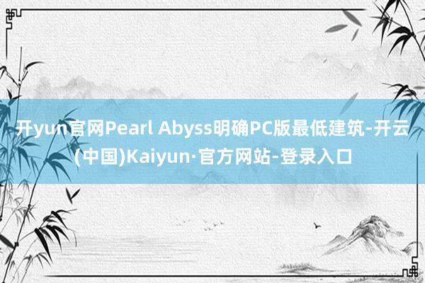 开yun官网Pearl Abyss明确PC版最低建筑-开云(中国)Kaiyun·官方网站-登录入口