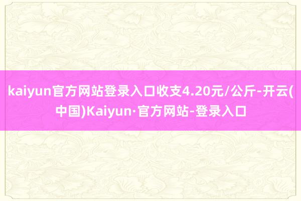 kaiyun官方网站登录入口收支4.20元/公斤-开云(中国)Kaiyun·官方网站-登录入口