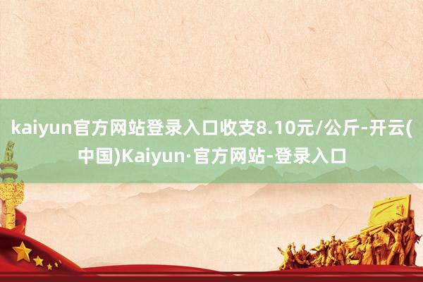 kaiyun官方网站登录入口收支8.10元/公斤-开云(中国)Kaiyun·官方网站-登录入口